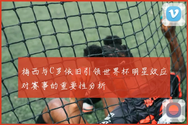 梅西与C罗依旧引领世界杯明星效应对赛事的重要性分析