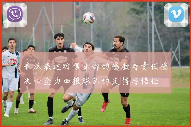齐沃表达对俱乐部的感激与责任感决心全力回报球队的支持与信任