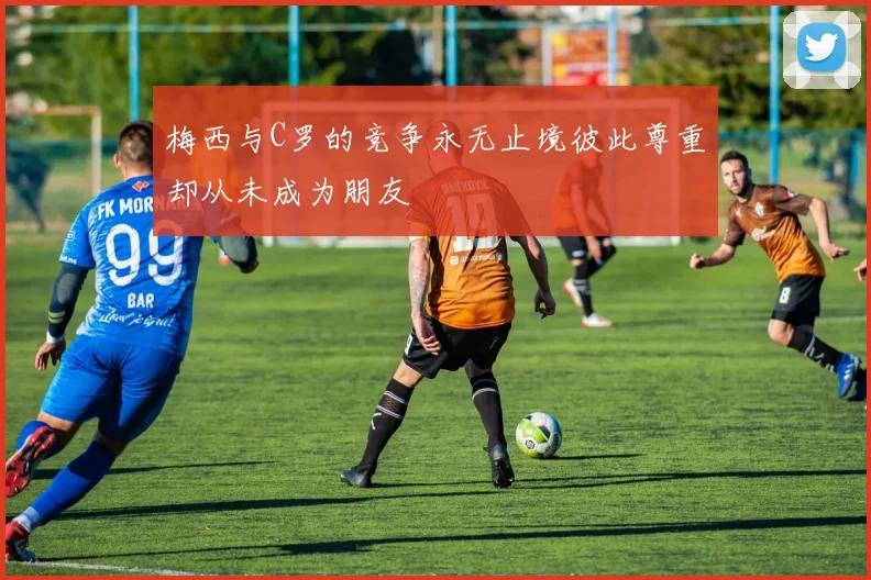 梅西与C罗的竞争永无止境彼此尊重却从未成为朋友