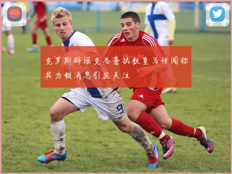 克罗斯辟谣克洛普执教皇马传闻称其为假消息引发关注