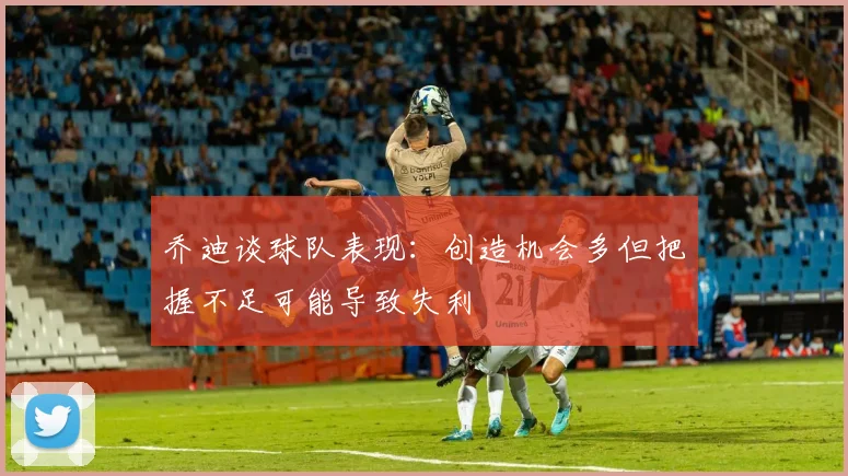 乔迪谈球队表现：创造机会多但把握不足可能导致失利