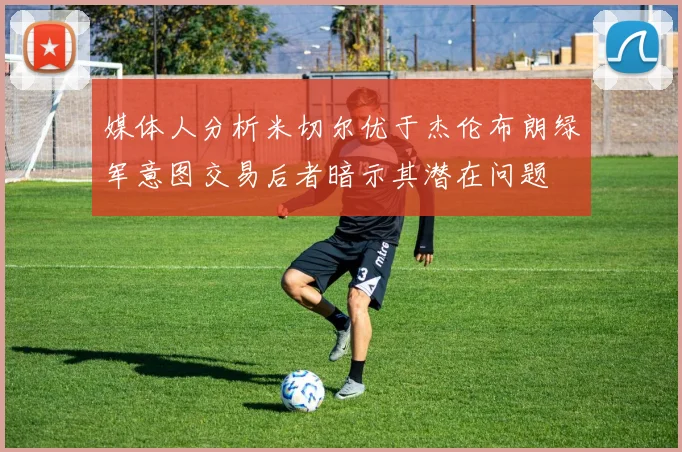 媒体人分析米切尔优于杰伦布朗绿军意图交易后者暗示其潜在问题