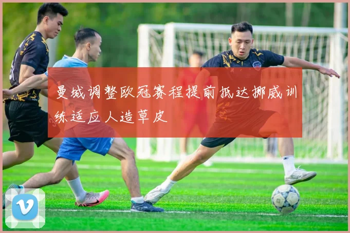 曼城调整欧冠赛程提前抵达挪威训练适应人造草皮
