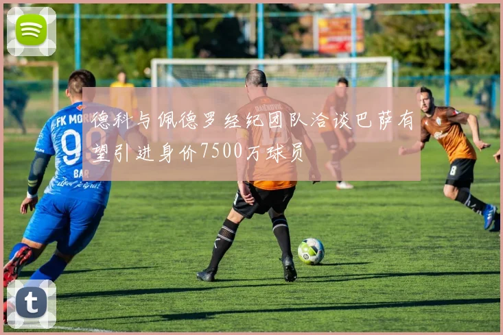 德科与佩德罗经纪团队洽谈巴萨有望引进身价7500万球员