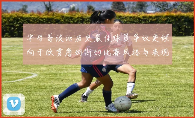 字母哥谈论历史最佳球员争议更倾向于欣赏詹姆斯的比赛风格与表现
