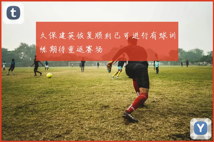 久保建英恢复顺利已可进行有球训练期待重返赛场