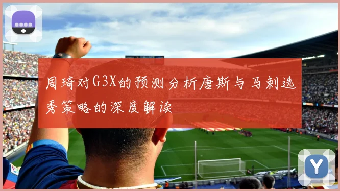 周琦对G3X的预测分析唐斯与马刺选秀策略的深度解读