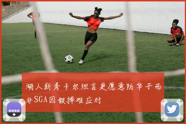 湖人新秀卡尔坦言更愿意防华子而非SGA因假摔难应对
