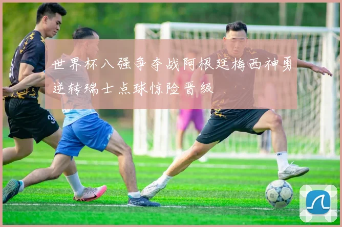世界杯八强争夺战阿根廷梅西神勇逆转瑞士点球惊险晋级