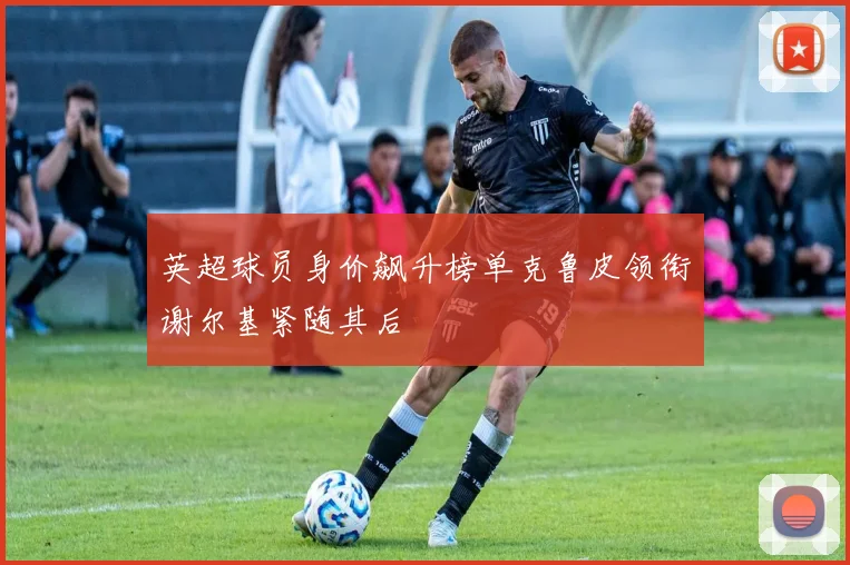 英超球员身价飙升榜单克鲁皮领衔谢尔基紧随其后