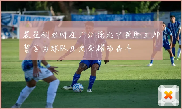 晨星创尔特在广州德比中获胜主帅誓言为球队历史荣耀而奋斗