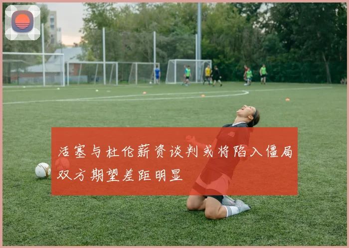 活塞与杜伦薪资谈判或将陷入僵局双方期望差距明显