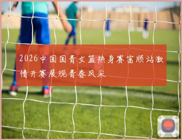2026中国国青女篮热身赛富顺站激情开赛展现青春风采