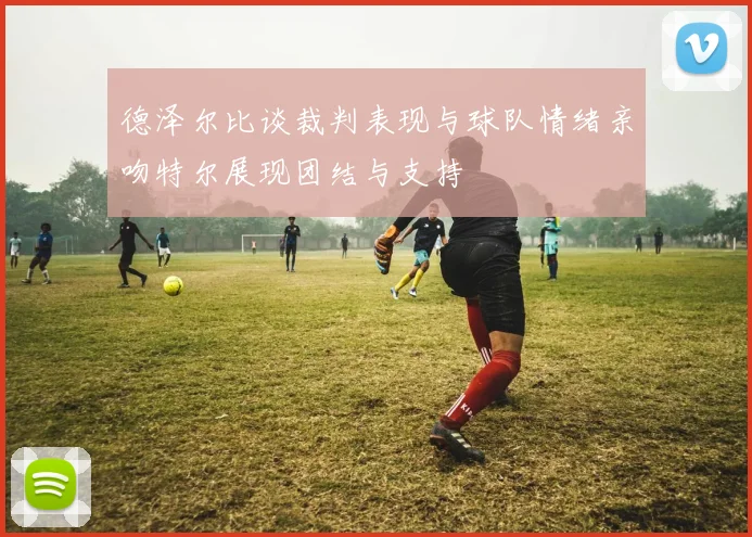 德泽尔比谈裁判表现与球队情绪亲吻特尔展现团结与支持